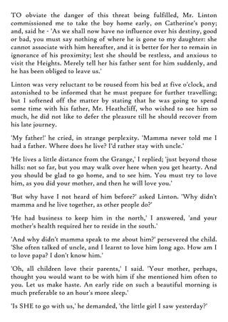 TO obviate the danger of this threat being fulfilled, Mr. Linton
commissioned me to take the boy home early, on Catherine's pony;
and, said he - 'As we shall now have no influence over his destiny, good
or bad, you must say nothing of where he is gone to my daughter: she
cannot associate with him hereafter, and it is better for her to remain in
ignorance of his proximity; lest she should be restless, and anxious to
visit the Heights. Merely tell her his father sent for him suddenly, and
he has been obliged to leave us.'
Linton was very reluctant to be roused from his bed at five o'clock, and
astonished to be informed that he must prepare for further travelling;
but I softened off the matter by stating that he was going to spend
some time with his father, Mr. Heathcliff, who wished to see him so
much, he did not like to defer the pleasure till he should recover from
his late journey.
'My father!' he cried, in strange perplexity. 'Mamma never told me I
had a father. Where does he live? I'd rather stay with uncle.'
'He lives a little distance from the Grange,' I replied; 'just beyond those
hills: not so far, but you may walk over here when you get hearty. And
you should be glad to go home, and to see him. You must try to love
him, as you did your mother, and then he will love you.'
'But why have I not heard of him before?' asked Linton. 'Why didn't
mamma and he live together, as other people do?'
'He had business to keep him in the north,' I answered, 'and your
mother's health required her to reside in the south.'
'And why didn't mamma speak to me about him?' persevered the child.
'She often talked of uncle, and I learnt to love him long ago. How am I
to love papa? I don't know him.'
'Oh, all children love their parents,' I said. 'Your mother, perhaps,
thought you would want to be with him if she mentioned him often to
you. Let us make haste. An early ride on such a beautiful morning is
much preferable to an hour's more sleep.'
'Is SHE to go with us,' he demanded, 'the little girl I saw yesterday?'
 