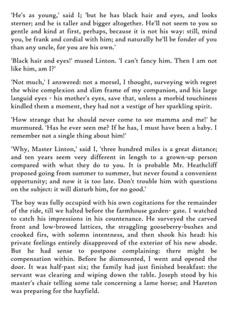 'He's as young,' said I; 'but he has black hair and eyes, and looks
sterner; and he is taller and bigger altogether. He'll not seem to you so
gentle and kind at first, perhaps, because it is not his way: still, mind
you, be frank and cordial with him; and naturally he'll be fonder of you
than any uncle, for you are his own.'
'Black hair and eyes!' mused Linton. 'I can't fancy him. Then I am not
like him, am I?'
'Not much,' I answered: not a morsel, I thought, surveying with regret
the white complexion and slim frame of my companion, and his large
languid eyes - his mother's eyes, save that, unless a morbid touchiness
kindled them a moment, they had not a vestige of her sparkling spirit.
'How strange that he should never come to see mamma and me!' he
murmured. 'Has he ever seen me? If he has, I must have been a baby. I
remember not a single thing about him!'
'Why, Master Linton,' said I, 'three hundred miles is a great distance;
and ten years seem very different in length to a grown-up person
compared with what they do to you. It is probable Mr. Heathcliff
proposed going from summer to summer, but never found a convenient
opportunity; and now it is too late. Don't trouble him with questions
on the subject: it will disturb him, for no good.'
The boy was fully occupied with his own cogitations for the remainder
of the ride, till we halted before the farmhouse garden- gate. I watched
to catch his impressions in his countenance. He surveyed the carved
front and low-browed lattices, the straggling gooseberry-bushes and
crooked firs, with solemn intentness, and then shook his head: his
private feelings entirely disapproved of the exterior of his new abode.
But he had sense to postpone complaining: there might be
compensation within. Before he dismounted, I went and opened the
door. It was half-past six; the family had just finished breakfast: the
servant was clearing and wiping down the table. Joseph stood by his
master's chair telling some tale concerning a lame horse; and Hareton
was preparing for the hayfield.
 