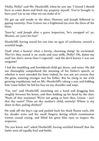 'Hallo, Nelly!' said Mr. Heathcliff, when he saw me. 'I feared I should
have to come down and fetch my property myself. You've brought it,
have you? Let us see what we can make of it.'
He got up and strode to the door: Hareton and Joseph followed in
gaping curiosity. Poor Linton ran a frightened eye over the faces of the
three.
'Sure-ly,' said Joseph after a grave inspection, 'he's swopped wi' ye,
Maister, an' yon's his lass!'
Heathcliff, having stared his son into an ague of confusion, uttered a
scornful laugh.
'God! what a beauty! what a lovely, charming thing!' he exclaimed.
'Hav'n't they reared it on snails and sour milk, Nelly? Oh, damn my
soul! but that's worse than I expected - and the devil knows I was not
sanguine!'
I bid the trembling and bewildered child get down, and enter. He did
not thoroughly comprehend the meaning of his father's speech, or
whether it were intended for him: indeed, he was not yet certain that
the grim, sneering stranger was his father. But he clung to me with
growing trepidation; and on Mr. Heathcliff's taking a seat and bidding
him 'come hither' he hid his face on my shoulder and wept.
'Tut, tut!' said Heathcliff, stretching out a hand and dragging him
roughly between his knees, and then holding up his head by the chin.
'None of that nonsense! We're not going to hurt thee, Linton - isn't
that thy name? Thou art thy mother's child, entirely! Where is my
share in thee, puling chicken?'
He took off the boy's cap and pushed back his thick flaxen curls, felt
his slender arms and his small fingers; during which examination
Linton ceased crying, and lifted his great blue eyes to inspect the
inspector.
'Do you know me?' asked Heathcliff, having satisfied himself that the
limbs were all equally frail and feeble.
 