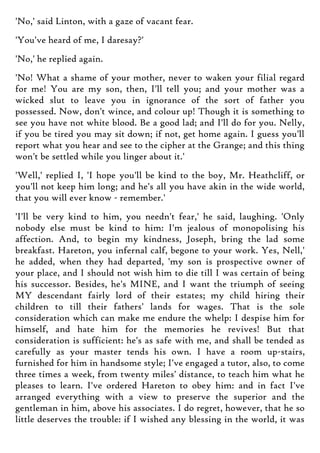'No,' said Linton, with a gaze of vacant fear.
'You've heard of me, I daresay?'
'No,' he replied again.
'No! What a shame of your mother, never to waken your filial regard
for me! You are my son, then, I'll tell you; and your mother was a
wicked slut to leave you in ignorance of the sort of father you
possessed. Now, don't wince, and colour up! Though it is something to
see you have not white blood. Be a good lad; and I'll do for you. Nelly,
if you be tired you may sit down; if not, get home again. I guess you'll
report what you hear and see to the cipher at the Grange; and this thing
won't be settled while you linger about it.'
'Well,' replied I, 'I hope you'll be kind to the boy, Mr. Heathcliff, or
you'll not keep him long; and he's all you have akin in the wide world,
that you will ever know - remember.'
'I'll be very kind to him, you needn't fear,' he said, laughing. 'Only
nobody else must be kind to him: I'm jealous of monopolising his
affection. And, to begin my kindness, Joseph, bring the lad some
breakfast. Hareton, you infernal calf, begone to your work. Yes, Nell,'
he added, when they had departed, 'my son is prospective owner of
your place, and I should not wish him to die till I was certain of being
his successor. Besides, he's MINE, and I want the triumph of seeing
MY descendant fairly lord of their estates; my child hiring their
children to till their fathers' lands for wages. That is the sole
consideration which can make me endure the whelp: I despise him for
himself, and hate him for the memories he revives! But that
consideration is sufficient: he's as safe with me, and shall be tended as
carefully as your master tends his own. I have a room up-stairs,
furnished for him in handsome style; I've engaged a tutor, also, to come
three times a week, from twenty miles' distance, to teach him what he
pleases to learn. I've ordered Hareton to obey him: and in fact I've
arranged everything with a view to preserve the superior and the
gentleman in him, above his associates. I do regret, however, that he so
little deserves the trouble: if I wished any blessing in the world, it was
 