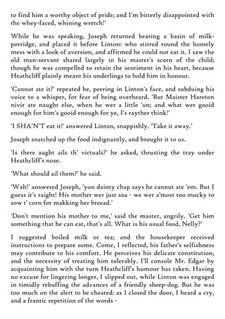 to find him a worthy object of pride; and I'm bitterly disappointed with
the whey-faced, whining wretch!'
While he was speaking, Joseph returned bearing a basin of milk-
porridge, and placed it before Linton: who stirred round the homely
mess with a look of aversion, and affirmed he could not eat it. I saw the
old man-servant shared largely in his master's scorn of the child;
though he was compelled to retain the sentiment in his heart, because
Heathcliff plainly meant his underlings to hold him in honour.
'Cannot ate it?' repeated he, peering in Linton's face, and subduing his
voice to a whisper, for fear of being overheard. 'But Maister Hareton
nivir ate naught else, when he wer a little 'un; and what wer gooid
enough for him's gooid enough for ye, I's rayther think!'
'I SHA'N'T eat it!' answered Linton, snappishly. 'Take it away.'
Joseph snatched up the food indignantly, and brought it to us.
'Is there aught ails th' victuals?' he asked, thrusting the tray under
Heathcliff's nose.
'What should ail them?' he said.
'Wah!' answered Joseph, 'yon dainty chap says he cannut ate 'em. But I
guess it's raight! His mother wer just soa - we wer a'most too mucky to
sow t' corn for makking her breead.'
'Don't mention his mother to me,' said the master, angrily. 'Get him
something that he can eat, that's all. What is his usual food, Nelly?'
I suggested boiled milk or tea; and the housekeeper received
instructions to prepare some. Come, I reflected, his father's selfishness
may contribute to his comfort. He perceives his delicate constitution,
and the necessity of treating him tolerably. I'll console Mr. Edgar by
acquainting him with the turn Heathcliff's humour has taken. Having
no excuse for lingering longer, I slipped out, while Linton was engaged
in timidly rebuffing the advances of a friendly sheep-dog. But he was
too much on the alert to be cheated: as I closed the door, I heard a cry,
and a frantic repetition of the words -
 