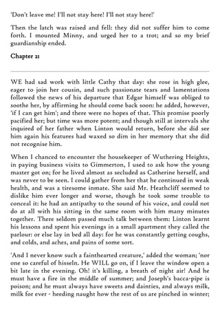 'Don't leave me! I'll not stay here! I'll not stay here!'
Then the latch was raised and fell: they did not suffer him to come
forth. I mounted Minny, and urged her to a trot; and so my brief
guardianship ended.
Chapter 21
WE had sad work with little Cathy that day: she rose in high glee,
eager to join her cousin, and such passionate tears and lamentations
followed the news of his departure that Edgar himself was obliged to
soothe her, by affirming he should come back soon: he added, however,
'if I can get him'; and there were no hopes of that. This promise poorly
pacified her; but time was more potent; and though still at intervals she
inquired of her father when Linton would return, before she did see
him again his features had waxed so dim in her memory that she did
not recognise him.
When I chanced to encounter the housekeeper of Wuthering Heights,
in paying business visits to Gimmerton, I used to ask how the young
master got on; for he lived almost as secluded as Catherine herself, and
was never to be seen. I could gather from her that he continued in weak
health, and was a tiresome inmate. She said Mr. Heathcliff seemed to
dislike him ever longer and worse, though he took some trouble to
conceal it: he had an antipathy to the sound of his voice, and could not
do at all with his sitting in the same room with him many minutes
together. There seldom passed much talk between them: Linton learnt
his lessons and spent his evenings in a small apartment they called the
parlour: or else lay in bed all day: for he was constantly getting coughs,
and colds, and aches, and pains of some sort.
'And I never know such a fainthearted creature,' added the woman; 'nor
one so careful of hisseln. He WILL go on, if I leave the window open a
bit late in the evening. Oh! it's killing, a breath of night air! And he
must have a fire in the middle of summer; and Joseph's bacca-pipe is
poison; and he must always have sweets and dainties, and always milk,
milk for ever - heeding naught how the rest of us are pinched in winter;
 
