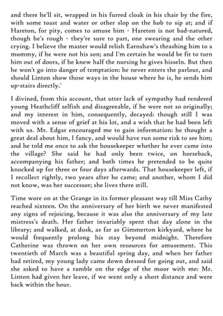 and there he'll sit, wrapped in his furred cloak in his chair by the fire,
with some toast and water or other slop on the hob to sip at; and if
Hareton, for pity, comes to amuse him - Hareton is not bad-natured,
though he's rough - they're sure to part, one swearing and the other
crying. I believe the master would relish Earnshaw's thrashing him to a
mummy, if he were not his son; and I'm certain he would be fit to turn
him out of doors, if he knew half the nursing he gives hisseln. But then
he won't go into danger of temptation: he never enters the parlour, and
should Linton show those ways in the house where he is, he sends him
up-stairs directly.'
I divined, from this account, that utter lack of sympathy had rendered
young Heathcliff selfish and disagreeable, if he were not so originally;
and my interest in him, consequently, decayed: though still I was
moved with a sense of grief at his lot, and a wish that he had been left
with us. Mr. Edgar encouraged me to gain information: he thought a
great deal about him, I fancy, and would have run some risk to see him;
and he told me once to ask the housekeeper whether he ever came into
the village? She said he had only been twice, on horseback,
accompanying his father; and both times he pretended to be quite
knocked up for three or four days afterwards. That housekeeper left, if
I recollect rightly, two years after he came; and another, whom I did
not know, was her successor; she lives there still.
Time wore on at the Grange in its former pleasant way till Miss Cathy
reached sixteen. On the anniversary of her birth we never manifested
any signs of rejoicing, because it was also the anniversary of my late
mistress's death. Her father invariably spent that day alone in the
library; and walked, at dusk, as far as Gimmerton kirkyard, where he
would frequently prolong his stay beyond midnight. Therefore
Catherine was thrown on her own resources for amusement. This
twentieth of March was a beautiful spring day, and when her father
had retired, my young lady came down dressed for going out, and said
she asked to have a ramble on the edge of the moor with me: Mr.
Linton had given her leave, if we went only a short distance and were
back within the hour.
 