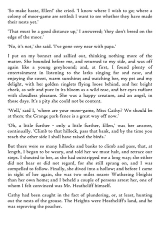'So make haste, Ellen!' she cried. 'I know where I wish to go; where a
colony of moor-game are settled: I want to see whether they have made
their nests yet.'
'That must be a good distance up,' I answered; 'they don't breed on the
edge of the moor.'
'No, it's not,' she said. 'I've gone very near with papa.'
I put on my bonnet and sallied out, thinking nothing more of the
matter. She bounded before me, and returned to my side, and was off
again like a young greyhound; and, at first, I found plenty of
entertainment in listening to the larks singing far and near, and
enjoying the sweet, warm sunshine; and watching her, my pet and my
delight, with her golden ringlets flying loose behind, and her bright
cheek, as soft and pure in its bloom as a wild rose, and her eyes radiant
with cloudless pleasure. She was a happy creature, and an angel, in
those days. It's a pity she could not be content.
'Well,' said I, 'where are your moor-game, Miss Cathy? We should be
at them: the Grange park-fence is a great way off now.'
'Oh, a little further - only a little further, Ellen,' was her answer,
continually. 'Climb to that hillock, pass that bank, and by the time you
reach the other side I shall have raised the birds.'
But there were so many hillocks and banks to climb and pass, that, at
length, I began to be weary, and told her we must halt, and retrace our
steps. I shouted to her, as she had outstripped me a long way; she either
did not hear or did not regard, for she still sprang on, and I was
compelled to follow. Finally, she dived into a hollow; and before I came
in sight of her again, she was two miles nearer Wuthering Heights
than her own home; and I beheld a couple of persons arrest her, one of
whom I felt convinced was Mr. Heathcliff himself.
Cathy had been caught in the fact of plundering, or, at least, hunting
out the nests of the grouse. The Heights were Heathcliff's land, and he
was reproving the poacher.
 