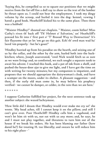 'Saying this, he compelled us so to square our positions that we might
receive from the far-off fire a dull ray to show us the text of the lumber
he thrust upon us. I could not bear the employment. I took my dingy
volume by the scroop, and hurled it into the dog- kennel, vowing I
hated a good book. Heathcliff kicked his to the same place. Then there
was a hubbub!
'"Maister Hindley!" shouted our chaplain. " Maister, coom hither! Miss
Cathy's riven th' back off 'Th' Helmet o' Salvation,' un' Heathcliff's
pawsed his fit into t' first part o' 'T' Brooad Way to Destruction!' It's
fair flaysome that ye let 'em go on this gait. Ech! th' owd man wad ha'
laced 'em properly - but he's goan!"
'Hindley hurried up from his paradise on the hearth, and seizing one of
us by the collar, and the other by the arm, hurled both into the back-
kitchen; where, Joseph asseverated, "owd Nick would fetch us as sure
as we were living: and, so comforted, we each sought a separate nook to
await his advent. I reached this book, and a pot of ink from a shelf, and
pushed the house-door ajar to give me light, and I have got the time on
with writing for twenty minutes; but my companion is impatient, and
proposes that we should appropriate the dairywoman's cloak, and have
a scamper on the moors, under its shelter. A pleasant suggestion - and
then, if the surly old man come in, he may believe his prophecy
verified - we cannot be damper, or colder, in the rain than we are here.'
* * * * * *
I suppose Catherine fulfilled her project, for the next sentence took up
another subject: she waxed lachrymose.
'How little did I dream that Hindley would ever make me cry so!' she
wrote. 'My head aches, till I cannot keep it on the pillow; and still I
can't give over. Poor Heathcliff! Hindley calls him a vagabond, and
won't let him sit with us, nor eat with us any more; and, he says, he
and I must not play together, and threatens to turn him out of the
house if we break his orders. He has been blaming our father (how
dared he?) for treating H. too liberally; and swears he will reduce him
to his right place - '
 