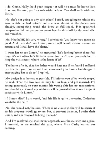 'I do. Come, Nelly, hold your tongue - it will he a treat for her to look
in on us. Hareton, get forwards with the lass. You shall walk with me,
Nelly.'
'No, she's not going to any such place,' I cried, struggling to release my
arm, which he had seized: but she was almost at the door-stones
already, scampering round the brow at full speed. Her appointed
companion did not pretend to escort her: he shied off by the road-side,
and vanished.
'Mr. Heathcliff, it's very wrong,' I continued: 'you know you mean no
good. And there she'll see Linton, and all will be told as soon as ever we
return; and I shall have the blame.'
'I want her to see Linton,' he answered; 'he's looking better these few
days; it's not often he's fit to be seen. And we'll soon persuade her to
keep the visit secret: where is the harm of it?'
'The harm of it is, that her father would hate me if he found I suffered
her to enter your house; and I am convinced you have a bad design in
encouraging her to do so,' I replied.
'My design is as honest as possible. I'll inform you of its whole scope,'
he said. 'That the two cousins may fall in love, and get married. I'm
acting generously to your master: his young chit has no expectations,
and should she second my wishes she'll be provided for at once as joint
successor with Linton.'
'If Linton died,' I answered, 'and his life is quite uncertain, Catherine
would be the heir.'
'No, she would not,' he said. 'There is no clause in the will to secure it
so: his property would go to me; but, to prevent disputes, I desire their
union, and am resolved to bring it about.'
'And I'm resolved she shall never approach your house with me again,'
I returned, as we reached the gate, where Miss Cathy waited our
coming.
 