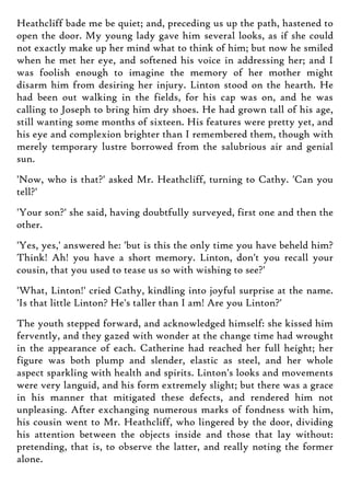Heathcliff bade me be quiet; and, preceding us up the path, hastened to
open the door. My young lady gave him several looks, as if she could
not exactly make up her mind what to think of him; but now he smiled
when he met her eye, and softened his voice in addressing her; and I
was foolish enough to imagine the memory of her mother might
disarm him from desiring her injury. Linton stood on the hearth. He
had been out walking in the fields, for his cap was on, and he was
calling to Joseph to bring him dry shoes. He had grown tall of his age,
still wanting some months of sixteen. His features were pretty yet, and
his eye and complexion brighter than I remembered them, though with
merely temporary lustre borrowed from the salubrious air and genial
sun.
'Now, who is that?' asked Mr. Heathcliff, turning to Cathy. 'Can you
tell?'
'Your son?' she said, having doubtfully surveyed, first one and then the
other.
'Yes, yes,' answered he: 'but is this the only time you have beheld him?
Think! Ah! you have a short memory. Linton, don't you recall your
cousin, that you used to tease us so with wishing to see?'
'What, Linton!' cried Cathy, kindling into joyful surprise at the name.
'Is that little Linton? He's taller than I am! Are you Linton?'
The youth stepped forward, and acknowledged himself: she kissed him
fervently, and they gazed with wonder at the change time had wrought
in the appearance of each. Catherine had reached her full height; her
figure was both plump and slender, elastic as steel, and her whole
aspect sparkling with health and spirits. Linton's looks and movements
were very languid, and his form extremely slight; but there was a grace
in his manner that mitigated these defects, and rendered him not
unpleasing. After exchanging numerous marks of fondness with him,
his cousin went to Mr. Heathcliff, who lingered by the door, dividing
his attention between the objects inside and those that lay without:
pretending, that is, to observe the latter, and really noting the former
alone.
 