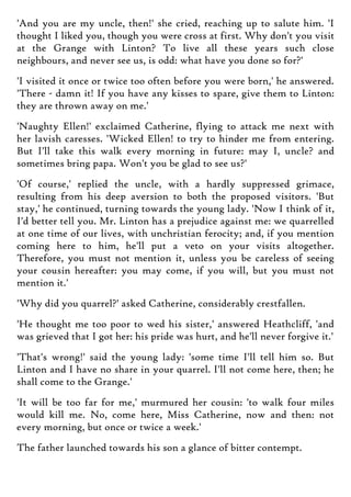 'And you are my uncle, then!' she cried, reaching up to salute him. 'I
thought I liked you, though you were cross at first. Why don't you visit
at the Grange with Linton? To live all these years such close
neighbours, and never see us, is odd: what have you done so for?'
'I visited it once or twice too often before you were born,' he answered.
'There - damn it! If you have any kisses to spare, give them to Linton:
they are thrown away on me.'
'Naughty Ellen!' exclaimed Catherine, flying to attack me next with
her lavish caresses. 'Wicked Ellen! to try to hinder me from entering.
But I'll take this walk every morning in future: may I, uncle? and
sometimes bring papa. Won't you be glad to see us?'
'Of course,' replied the uncle, with a hardly suppressed grimace,
resulting from his deep aversion to both the proposed visitors. 'But
stay,' he continued, turning towards the young lady. 'Now I think of it,
I'd better tell you. Mr. Linton has a prejudice against me: we quarrelled
at one time of our lives, with unchristian ferocity; and, if you mention
coming here to him, he'll put a veto on your visits altogether.
Therefore, you must not mention it, unless you be careless of seeing
your cousin hereafter: you may come, if you will, but you must not
mention it.'
'Why did you quarrel?' asked Catherine, considerably crestfallen.
'He thought me too poor to wed his sister,' answered Heathcliff, 'and
was grieved that I got her: his pride was hurt, and he'll never forgive it.'
'That's wrong!' said the young lady: 'some time I'll tell him so. But
Linton and I have no share in your quarrel. I'll not come here, then; he
shall come to the Grange.'
'It will be too far for me,' murmured her cousin: 'to walk four miles
would kill me. No, come here, Miss Catherine, now and then: not
every morning, but once or twice a week.'
The father launched towards his son a glance of bitter contempt.
 