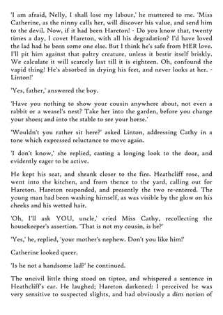 'I am afraid, Nelly, I shall lose my labour,' he muttered to me. 'Miss
Catherine, as the ninny calls her, will discover his value, and send him
to the devil. Now, if it had been Hareton! - Do you know that, twenty
times a day, I covet Hareton, with all his degradation? I'd have loved
the lad had he been some one else. But I think he's safe from HER love.
I'll pit him against that paltry creature, unless it bestir itself briskly.
We calculate it will scarcely last till it is eighteen. Oh, confound the
vapid thing! He's absorbed in drying his feet, and never looks at her. -
Linton!'
'Yes, father,' answered the boy.
'Have you nothing to show your cousin anywhere about, not even a
rabbit or a weasel's nest? Take her into the garden, before you change
your shoes; and into the stable to see your horse.'
'Wouldn't you rather sit here?' asked Linton, addressing Cathy in a
tone which expressed reluctance to move again.
'I don't know,' she replied, casting a longing look to the door, and
evidently eager to be active.
He kept his seat, and shrank closer to the fire. Heathcliff rose, and
went into the kitchen, and from thence to the yard, calling out for
Hareton. Hareton responded, and presently the two re-entered. The
young man had been washing himself, as was visible by the glow on his
cheeks and his wetted hair.
'Oh, I'll ask YOU, uncle,' cried Miss Cathy, recollecting the
housekeeper's assertion. 'That is not my cousin, is he?'
'Yes,' he, replied, 'your mother's nephew. Don't you like him!'
Catherine looked queer.
'Is he not a handsome lad?' he continued.
The uncivil little thing stood on tiptoe, and whispered a sentence in
Heathcliff's ear. He laughed; Hareton darkened: I perceived he was
very sensitive to suspected slights, and had obviously a dim notion of
 