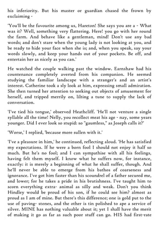 his inferiority. But his master or guardian chased the frown by
exclaiming -
'You'll be the favourite among us, Hareton! She says you are a - What
was it? Well, something very flattering. Here! you go with her round
the farm. And behave like a gentleman, mind! Don't use any bad
words; and don't stare when the young lady is not looking at you, and
be ready to hide your face when she is; and, when you speak, say your
words slowly, and keep your hands out of your pockets. Be off, and
entertain her as nicely as you can.'
He watched the couple walking past the window. Earnshaw had his
countenance completely averted from his companion. He seemed
studying the familiar landscape with a stranger's and an artist's
interest. Catherine took a sly look at him, expressing small admiration.
She then turned her attention to seeking out objects of amusement for
herself, and tripped merrily on, lilting a tune to supply the lack of
conversation.
'I've tied his tongue,' observed Heathcliff. 'He'll not venture a single
syllable all the time! Nelly, you recollect meat his age - nay, some years
younger. Did I ever look so stupid: so "gaumless," as Joseph calls it?'
'Worse,' I replied, 'because more sullen with it.'
'I've a pleasure in him,' he continued, reflecting aloud. 'He has satisfied
my expectations. If he were a born fool I should not enjoy it half so
much. But he's no fool; and I can sympathise with all his feelings,
having felt them myself. I know what he suffers now, for instance,
exactly: it is merely a beginning of what he shall suffer, though. And
he'll never be able to emerge from his bathos of coarseness and
ignorance. I've got him faster than his scoundrel of a father secured me,
and lower; for he takes a pride in his brutishness. I've taught him to
scorn everything extra- animal as silly and weak. Don't you think
Hindley would be proud of his son, if he could see him? almost as
proud as I am of mine. But there's this difference; one is gold put to the
use of paving- stones, and the other is tin polished to ape a service of
silver. MINE has nothing valuable about it; yet I shall have the merit
of making it go as far as such poor stuff can go. HIS had first-rate
 