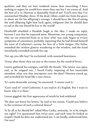 qualities, and they are lost: rendered worse than unavailing. I have
nothing to regret; he would have more than any but I are aware of. And
the best of it is, Hareton is damnably fond of me! You'll own that I've
outmatched Hindley there. If the dead villain could rise from his grave
to abuse me for his offspring's wrongs, I should have the fun of seeing
the said offspring fight him back again, indignant that he should dare
to rail at the one friend he has in the world!'
Heathcliff chuckled a fiendish laugh at the idea. I made no reply,
because I saw that he expected none. Meantime, our young companion,
who sat too removed from us to hear what was said, began to evince
symptoms of uneasiness, probably repenting that he had denied himself
the treat of Catherine's society for fear of a little fatigue. His father
remarked the restless glances wandering to the window, and the hand
irresolutely extended towards his cap.
'Get up, you idle boy!' he exclaimed, with assumed heartiness.
'Away after them! they are just at the corner, by the stand of hives.'
Linton gathered his energies, and left the hearth. The lattice was open,
and, as he stepped out, I heard Cathy inquiring of her unsociable
attendant what was that inscription over the door? Hareton stared up,
and scratched his head like a true clown.
'It's some damnable writing,' he answered. 'I cannot read it.'
'Can't read it?' cried Catherine; 'I can read it: it's English. But I want to
know why it is there.'
Linton giggled: the first appearance of mirth he had exhibited.
'He does not know his letters,' he said to his cousin. 'Could you believe
in the existence of such a colossal dunce?'
'Is he all as he should be?' asked Miss Cathy, seriously; 'or is he simple:
not right? I've questioned him twice now, and each time he looked so
stupid I think he does not understand me. I can hardly understand him,
I'm sure!'
 