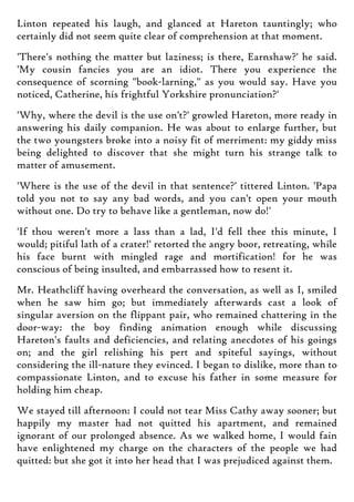 Linton repeated his laugh, and glanced at Hareton tauntingly; who
certainly did not seem quite clear of comprehension at that moment.
'There's nothing the matter but laziness; is there, Earnshaw?' he said.
'My cousin fancies you are an idiot. There you experience the
consequence of scorning "book-larning," as you would say. Have you
noticed, Catherine, his frightful Yorkshire pronunciation?'
'Why, where the devil is the use on't?' growled Hareton, more ready in
answering his daily companion. He was about to enlarge further, but
the two youngsters broke into a noisy fit of merriment: my giddy miss
being delighted to discover that she might turn his strange talk to
matter of amusement.
'Where is the use of the devil in that sentence?' tittered Linton. 'Papa
told you not to say any bad words, and you can't open your mouth
without one. Do try to behave like a gentleman, now do!'
'If thou weren't more a lass than a lad, I'd fell thee this minute, I
would; pitiful lath of a crater!' retorted the angry boor, retreating, while
his face burnt with mingled rage and mortification! for he was
conscious of being insulted, and embarrassed how to resent it.
Mr. Heathcliff having overheard the conversation, as well as I, smiled
when he saw him go; but immediately afterwards cast a look of
singular aversion on the flippant pair, who remained chattering in the
door-way: the boy finding animation enough while discussing
Hareton's faults and deficiencies, and relating anecdotes of his goings
on; and the girl relishing his pert and spiteful sayings, without
considering the ill-nature they evinced. I began to dislike, more than to
compassionate Linton, and to excuse his father in some measure for
holding him cheap.
We stayed till afternoon: I could not tear Miss Cathy away sooner; but
happily my master had not quitted his apartment, and remained
ignorant of our prolonged absence. As we walked home, I would fain
have enlightened my charge on the characters of the people we had
quitted: but she got it into her head that I was prejudiced against them.
 