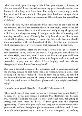 'Aha!' she cried, 'you take papa's side, Ellen: you are partial I know; or
else you wouldn't have cheated me so many years into the notion that
Linton lived a long way from here. I'm really extremely angry; only
I'm so pleased I can't show it! But you must hold your tongue about
MY uncle; he's my uncle, remember; and I'll scold papa for quarrelling
with him.'
And so she ran on, till I relinquished the endeavour to convince her of
her mistake. She did not mention the visit that night, because she did
not see Mr. Linton. Next day it all came out, sadly to my chagrin; and
still I was not altogether sorry: I thought the burden of directing and
warning would be more efficiently borne by him than me. But he was
too timid in giving satisfactory reasons for his wish that she should
shun connection with the household of the Heights, and Catherine
liked good reasons for every restraint that harassed her petted will.
'Papa!' she exclaimed, after the morning's salutations, 'guess whom I
saw yesterday, in my walk on the moors. Ah, papa, you started! you've
not done right, have you, now? I saw - but listen, and you shall hear
how I found you out; and Ellen, who is in league with you, and yet
pretended to pity me so, when I kept hoping, and was always
disappointed about Linton's coming back!'
She gave a faithful account of her excursion and its consequences; and
my master, though he cast more than one reproachful look at me, said
nothing till she had concluded. Then he drew her to him, and asked if
she knew why he had concealed Linton's near neighbourhood from her?
Could she think it was to deny her a pleasure that she might harmlessly
enjoy?
'It was because you disliked Mr. Heathcliff,' she answered.
'Then you believe I care more for my own feelings than yours, Cathy?'
he said. 'No, it was not because I disliked Mr. Heathcliff, but because
Mr. Heathcliff dislikes me; and is a most diabolical man, delighting to
wrong and ruin those he hates, if they give him the slightest
opportunity. I knew that you could not keep up an acquaintance with
your cousin without being brought into contact with him; and I knew
he would detest you on my account; so for your own good, and nothing
 