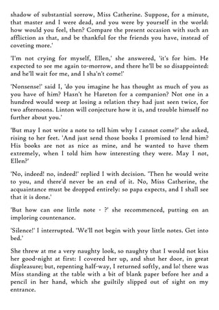 shadow of substantial sorrow, Miss Catherine. Suppose, for a minute,
that master and I were dead, and you were by yourself in the world:
how would you feel, then? Compare the present occasion with such an
affliction as that, and be thankful for the friends you have, instead of
coveting more.'
'I'm not crying for myself, Ellen,' she answered, 'it's for him. He
expected to see me again to-morrow, and there he'll be so disappointed:
and he'll wait for me, and I sha'n't come!'
'Nonsense!' said I, 'do you imagine he has thought as much of you as
you have of him? Hasn't he Hareton for a companion? Not one in a
hundred would weep at losing a relation they had just seen twice, for
two afternoons. Linton will conjecture how it is, and trouble himself no
further about you.'
'But may I not write a note to tell him why I cannot come?' she asked,
rising to her feet. 'And just send those books I promised to lend him?
His books are not as nice as mine, and he wanted to have them
extremely, when I told him how interesting they were. May I not,
Ellen?'
'No, indeed! no, indeed!' replied I with decision. 'Then he would write
to you, and there'd never be an end of it. No, Miss Catherine, the
acquaintance must be dropped entirely: so papa expects, and I shall see
that it is done.'
'But how can one little note - ?' she recommenced, putting on an
imploring countenance.
'Silence!' I interrupted. 'We'll not begin with your little notes. Get into
bed.'
She threw at me a very naughty look, so naughty that I would not kiss
her good-night at first: I covered her up, and shut her door, in great
displeasure; but, repenting half-way, I returned softly, and lo! there was
Miss standing at the table with a bit of blank paper before her and a
pencil in her hand, which she guiltily slipped out of sight on my
entrance.
 
