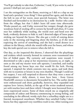 'You'll get nobody to take that, Catherine,' I said, 'if you write it; and at
present I shall put out your candle.'
I set the extinguisher on the flame, receiving as I did so a slap on my
hand and a petulant 'cross thing!' I then quitted her again, and she drew
the bolt in one of her worst, most peevish humours. The letter was
finished and forwarded to its destination by a milk- fetcher who came
from the village; but that I didn't learn till some time afterwards.
Weeks passed on, and Cathy recovered her temper; though she grew
wondrous fond of stealing off to corners by herself and often, if I came
near her suddenly while reading, she would start and bend over the
book, evidently desirous to hide it; and I detected edges of loose paper
sticking out beyond the leaves. She also got a trick of coming down
early in the morning and lingering about the kitchen, as if she were
expecting the arrival of something; and she had a small drawer in a
cabinet in the library, which she would trifle over for hours, and whose
key she took special care to remove when she left it.
One day, as she inspected this drawer, I observed that the playthings
and trinkets which recently formed its contents were transmuted into
bits of folded paper. My curiosity and suspicions were roused; I
determined to take a peep at her mysterious treasures; so, at night, as
soon as she and my master were safe upstairs, I searched, and readily
found among my house keys one that would fit the lock. Having
opened, I emptied the whole contents into my apron, and took them
with me to examine at leisure in my own chamber. Though I could not
but suspect, I was still surprised to discover that they were a mass of
correspondence - daily almost, it must have been - from Linton
Heathcliff: answers to documents forwarded by her. The earlier dated
were embarrassed and short; gradually, however, they expanded into
copious love- letters, foolish, as the age of the writer rendered natural,
yet with touches here and there which I thought were borrowed from a
more experienced source. Some of them struck me as singularly odd
compounds of ardour and flatness; commencing in strong feeling, and
concluding in the affected, wordy style that a schoolboy might use to a
fancied, incorporeal sweetheart. Whether they satisfied Cathy I don't
know; but they appeared very worthless trash to me. After turning over
 