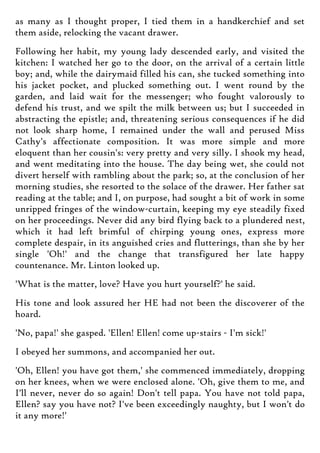 as many as I thought proper, I tied them in a handkerchief and set
them aside, relocking the vacant drawer.
Following her habit, my young lady descended early, and visited the
kitchen: I watched her go to the door, on the arrival of a certain little
boy; and, while the dairymaid filled his can, she tucked something into
his jacket pocket, and plucked something out. I went round by the
garden, and laid wait for the messenger; who fought valorously to
defend his trust, and we spilt the milk between us; but I succeeded in
abstracting the epistle; and, threatening serious consequences if he did
not look sharp home, I remained under the wall and perused Miss
Cathy's affectionate composition. It was more simple and more
eloquent than her cousin's: very pretty and very silly. I shook my head,
and went meditating into the house. The day being wet, she could not
divert herself with rambling about the park; so, at the conclusion of her
morning studies, she resorted to the solace of the drawer. Her father sat
reading at the table; and I, on purpose, had sought a bit of work in some
unripped fringes of the window-curtain, keeping my eye steadily fixed
on her proceedings. Never did any bird flying back to a plundered nest,
which it had left brimful of chirping young ones, express more
complete despair, in its anguished cries and flutterings, than she by her
single 'Oh!' and the change that transfigured her late happy
countenance. Mr. Linton looked up.
'What is the matter, love? Have you hurt yourself?' he said.
His tone and look assured her HE had not been the discoverer of the
hoard.
'No, papa!' she gasped. 'Ellen! Ellen! come up-stairs - I'm sick!'
I obeyed her summons, and accompanied her out.
'Oh, Ellen! you have got them,' she commenced immediately, dropping
on her knees, when we were enclosed alone. 'Oh, give them to me, and
I'll never, never do so again! Don't tell papa. You have not told papa,
Ellen? say you have not? I've been exceedingly naughty, but I won't do
it any more!'
 