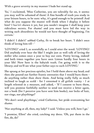 With a grave severity in my manner I bade her stand up.
'So,' I exclaimed, 'Miss Catherine, you are tolerably far on, it seems:
you may well be ashamed of them! A fine bundle of trash you study in
your leisure hours, to be sure: why, it's good enough to be printed! And
what do you suppose the master will think when I display it before
him? I hav'n't shown it yet, but you needn't imagine I shall keep your
ridiculous secrets. For shame! and you must have led the way in
writing such absurdities: he would not have thought of beginning, I'm
certain.'
'I didn't! I didn't!' sobbed Cathy, fit to break her heart. 'I didn't once
think of loving him till - '
'LOVING!' cried I, as scornfully as I could utter the word. 'LOVING!
Did anybody ever hear the like! I might just as well talk of loving the
miller who comes once a year to buy our corn. Pretty loving, indeed!
and both times together you have seen Linton hardly four hours in
your life! Now here is the babyish trash. I'm going with it to the
library; and we'll see what your father says to such LOVING.'
She sprang at her precious epistles, but I hold them above my head; and
then she poured out further frantic entreaties that I would burn them -
do anything rather than show them. And being really fully as much
inclined to laugh as scold - for I esteemed it all girlish vanity - I at
length relented in a measure, and asked, - 'If I consent to burn them,
will you promise faithfully neither to send nor receive a letter again,
nor a book (for I perceive you have sent him books), nor locks of hair,
nor rings, nor playthings?'
'We don't send playthings,' cried Catherine, her pride overcoming her
shame.
'Nor anything at all, then, my lady?' I said. 'Unless you will, here I go.'
'I promise, Ellen!' she cried, catching my dress. 'Oh, put them in the
fire, do, do!'
 