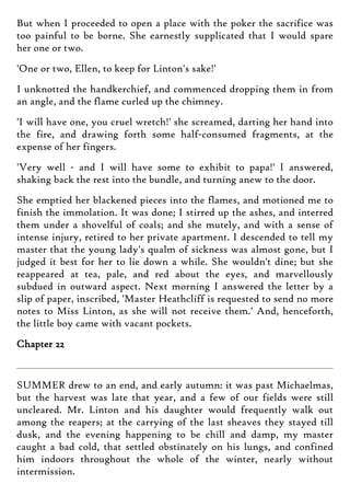 But when I proceeded to open a place with the poker the sacrifice was
too painful to be borne. She earnestly supplicated that I would spare
her one or two.
'One or two, Ellen, to keep for Linton's sake!'
I unknotted the handkerchief, and commenced dropping them in from
an angle, and the flame curled up the chimney.
'I will have one, you cruel wretch!' she screamed, darting her hand into
the fire, and drawing forth some half-consumed fragments, at the
expense of her fingers.
'Very well - and I will have some to exhibit to papa!' I answered,
shaking back the rest into the bundle, and turning anew to the door.
She emptied her blackened pieces into the flames, and motioned me to
finish the immolation. It was done; I stirred up the ashes, and interred
them under a shovelful of coals; and she mutely, and with a sense of
intense injury, retired to her private apartment. I descended to tell my
master that the young lady's qualm of sickness was almost gone, but I
judged it best for her to lie down a while. She wouldn't dine; but she
reappeared at tea, pale, and red about the eyes, and marvellously
subdued in outward aspect. Next morning I answered the letter by a
slip of paper, inscribed, 'Master Heathcliff is requested to send no more
notes to Miss Linton, as she will not receive them.' And, henceforth,
the little boy came with vacant pockets.
Chapter 22
SUMMER drew to an end, and early autumn: it was past Michaelmas,
but the harvest was late that year, and a few of our fields were still
uncleared. Mr. Linton and his daughter would frequently walk out
among the reapers; at the carrying of the last sheaves they stayed till
dusk, and the evening happening to be chill and damp, my master
caught a bad cold, that settled obstinately on his lungs, and confined
him indoors throughout the whole of the winter, nearly without
intermission.
 
