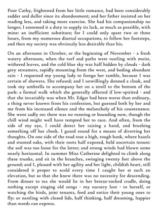 Poor Cathy, frightened from her little romance, had been considerably
sadder and duller since its abandonment; and her father insisted on her
reading less, and taking more exercise. She had his companionship no
longer; I esteemed it a duty to supply its lack, as much as possible, with
mine: an inefficient substitute; for I could only spare two or three
hours, from my numerous diurnal occupations, to follow her footsteps,
and then my society was obviously less desirable than his.
On an afternoon in October, or the beginning of November - a fresh
watery afternoon, when the turf and paths were rustling with moist,
withered leaves, and the cold blue sky was half hidden by clouds - dark
grey streamers, rapidly mounting from the west, and boding abundant
rain - I requested my young lady to forego her ramble, because I was
certain of showers. She refused; and I unwillingly donned a cloak, and
took my umbrella to accompany her on a stroll to the bottom of the
park: a formal walk which she generally affected if low-spirited - and
that she invariably was when Mr. Edgar had been worse than ordinary,
a thing never known from his confession, but guessed both by her and
me from his increased silence and the melancholy of his countenance.
She went sadly on: there was no running or bounding now, though the
chill wind might well have tempted her to race. And often, from the
side of my eye, I could detect her raising a hand, and brushing
something off her cheek. I gazed round for a means of diverting her
thoughts. On one side of the road rose a high, rough bank, where hazels
and stunted oaks, with their roots half exposed, held uncertain tenure:
the soil was too loose for the latter; and strong winds had blown some
nearly horizontal. In summer Miss Catherine delighted to climb along
these trunks, and sit in the branches, swinging twenty feet above the
ground; and I, pleased with her agility and her light, childish heart, still
considered it proper to scold every time I caught her at such an
elevation, but so that she knew there was no necessity for descending.
From dinner to tea she would lie in her breeze-rocked cradle, doing
nothing except singing old songs - my nursery lore - to herself, or
watching the birds, joint tenants, feed and entice their young ones to
fly: or nestling with closed lids, half thinking, half dreaming, happier
than words can express.
 