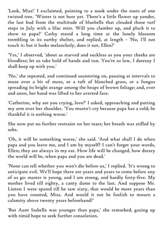 'Look, Miss!' I exclaimed, pointing to a nook under the roots of one
twisted tree. 'Winter is not here yet. There's a little flower up yonder,
the last bud from the multitude of bluebells that clouded those turf
steps in July with a lilac mist. Will you clamber up, and pluck it to
show to papa?' Cathy stared a long time at the lonely blossom
trembling in its earthy shelter, and replied, at length - 'No, I'll not
touch it: but it looks melancholy, does it not, Ellen?'
'Yes,' I observed, 'about as starved and suckless as you your cheeks are
bloodless; let us take hold of hands and run. You're so low, I daresay I
shall keep up with you.'
'No,' she repeated, and continued sauntering on, pausing at intervals to
muse over a bit of moss, or a tuft of blanched grass, or a fungus
spreading its bright orange among the heaps of brown foliage; and, ever
and anon, her hand was lifted to her averted face.
'Catherine, why are you crying, love?' I asked, approaching and putting
my arm over her shoulder. 'You mustn't cry because papa has a cold; be
thankful it is nothing worse.'
She now put no further restraint on her tears; her breath was stifled by
sobs.
'Oh, it will be something worse,' she said. 'And what shall I do when
papa and you leave me, and I am by myself? I can't forget your words,
Ellen; they are always in my ear. How life will be changed, how dreary
the world will be, when papa and you are dead.'
'None can tell whether you won't die before us,' I replied. 'It's wrong to
anticipate evil. We'll hope there are years and years to come before any
of us go: master is young, and I am strong, and hardly forty-five. My
mother lived till eighty, a canty dame to the last. And suppose Mr.
Linton I were spared till he saw sixty, that would be more years than
you have counted, Miss. And would it not be foolish to mourn a
calamity above twenty years beforehand?'
'But Aunt Isabella was younger than papa,' she remarked, gazing up
with timid hope to seek further consolation.
 