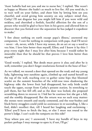 'Aunt Isabella had not you and me to nurse her,' I replied. 'She wasn't
as happy as Master: she hadn't as much to live for. All you need do, is
to wait well on your father, and cheer him by letting him see you
cheerful; and avoid giving him anxiety on any subject: mind that,
Cathy! I'll not disguise but you might kill him if you were wild and
reckless, and cherished a foolish, fanciful affection for the son of a
person who would be glad to have him in his grave; and allowed him to
discover that you fretted over the separation he has judged it expedient
to make.'
'I fret about nothing on earth except papa's illness,' answered my
companion. 'I care for nothing in comparison with papa. And I'll never
- never - oh, never, while I have my senses, do an act or say a word to
vex him. I love him better than myself, Ellen; and I know it by this: I
pray every night that I may live after him; because I would rather be
miserable than that he should be: that proves I love him better than
myself.'
'Good words,' I replied. 'But deeds must prove it also; and after he is
well, remember you don't forget resolutions formed in the hour of fear.'
As we talked, we neared a door that opened on the road; and my young
lady, lightening into sunshine again, climbed up and seated herself on
the top of the wall, reaching over to gather some hips that bloomed
scarlet on the summit branches of the wild-rose trees shadowing the
highway side: the lower fruit had disappeared, but only birds could
touch the upper, except from Cathy's present station. In stretching to
pull them, her hat fell off; and as the door was locked, she proposed
scrambling down to recover it. I bid her be cautious lest she got a fall,
and she nimbly disappeared. But the return was no such easy matter:
the stones were smooth and neatly cemented, and the rose-bushes and
black-berry stragglers could yield no assistance in re-ascending. I, like a
fool, didn't recollect that, till I heard her laughing and exclaiming -
'Ellen! you'll have to fetch the key, or else I must run round to the
porter's lodge. I can't scale the ramparts on this side!'
'Stay where you are,' I answered; 'I have my bundle of keys in my
pocket: perhaps I may manage to open it; if not, I'll go.'
 