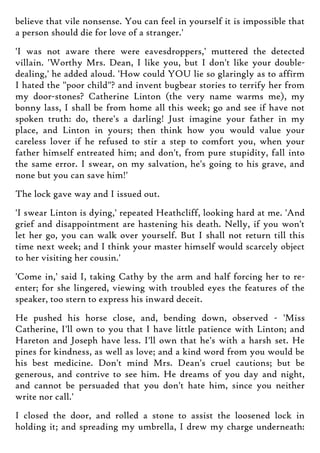 believe that vile nonsense. You can feel in yourself it is impossible that
a person should die for love of a stranger.'
'I was not aware there were eavesdroppers,' muttered the detected
villain. 'Worthy Mrs. Dean, I like you, but I don't like your double-
dealing,' he added aloud. 'How could YOU lie so glaringly as to affirm
I hated the "poor child"? and invent bugbear stories to terrify her from
my door-stones? Catherine Linton (the very name warms me), my
bonny lass, I shall be from home all this week; go and see if have not
spoken truth: do, there's a darling! Just imagine your father in my
place, and Linton in yours; then think how you would value your
careless lover if he refused to stir a step to comfort you, when your
father himself entreated him; and don't, from pure stupidity, fall into
the same error. I swear, on my salvation, he's going to his grave, and
none but you can save him!'
The lock gave way and I issued out.
'I swear Linton is dying,' repeated Heathcliff, looking hard at me. 'And
grief and disappointment are hastening his death. Nelly, if you won't
let her go, you can walk over yourself. But I shall not return till this
time next week; and I think your master himself would scarcely object
to her visiting her cousin.'
'Come in,' said I, taking Cathy by the arm and half forcing her to re-
enter; for she lingered, viewing with troubled eyes the features of the
speaker, too stern to express his inward deceit.
He pushed his horse close, and, bending down, observed - 'Miss
Catherine, I'll own to you that I have little patience with Linton; and
Hareton and Joseph have less. I'll own that he's with a harsh set. He
pines for kindness, as well as love; and a kind word from you would be
his best medicine. Don't mind Mrs. Dean's cruel cautions; but be
generous, and contrive to see him. He dreams of you day and night,
and cannot be persuaded that you don't hate him, since you neither
write nor call.'
I closed the door, and rolled a stone to assist the loosened lock in
holding it; and spreading my umbrella, I drew my charge underneath:
 