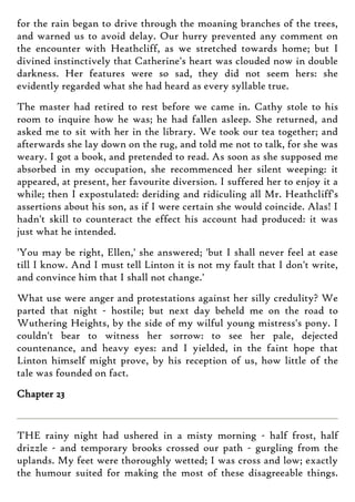 for the rain began to drive through the moaning branches of the trees,
and warned us to avoid delay. Our hurry prevented any comment on
the encounter with Heathcliff, as we stretched towards home; but I
divined instinctively that Catherine's heart was clouded now in double
darkness. Her features were so sad, they did not seem hers: she
evidently regarded what she had heard as every syllable true.
The master had retired to rest before we came in. Cathy stole to his
room to inquire how he was; he had fallen asleep. She returned, and
asked me to sit with her in the library. We took our tea together; and
afterwards she lay down on the rug, and told me not to talk, for she was
weary. I got a book, and pretended to read. As soon as she supposed me
absorbed in my occupation, she recommenced her silent weeping: it
appeared, at present, her favourite diversion. I suffered her to enjoy it a
while; then I expostulated: deriding and ridiculing all Mr. Heathcliff's
assertions about his son, as if I were certain she would coincide. Alas! I
hadn't skill to counteract the effect his account had produced: it was
just what he intended.
'You may be right, Ellen,' she answered; 'but I shall never feel at ease
till I know. And I must tell Linton it is not my fault that I don't write,
and convince him that I shall not change.'
What use were anger and protestations against her silly credulity? We
parted that night - hostile; but next day beheld me on the road to
Wuthering Heights, by the side of my wilful young mistress's pony. I
couldn't bear to witness her sorrow: to see her pale, dejected
countenance, and heavy eyes: and I yielded, in the faint hope that
Linton himself might prove, by his reception of us, how little of the
tale was founded on fact.
Chapter 23
THE rainy night had ushered in a misty morning - half frost, half
drizzle - and temporary brooks crossed our path - gurgling from the
uplands. My feet were thoroughly wetted; I was cross and low; exactly
the humour suited for making the most of these disagreeable things.
 