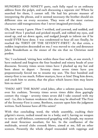 HUNDRED AND NINETY parts, each fully equal to an ordinary
address from the pulpit, and each discussing a separate sin! Where he
searched for them, I cannot tell. He had his private manner of
interpreting the phrase, and it seemed necessary the brother should sin
different sins on every occasion. They were of the most curious
character: odd transgressions that I never imagined previously.
Oh, how weary I grow. How I writhed, and yawned, and nodded, and
revived! How I pinched and pricked myself, and rubbed my eyes, and
stood up, and sat down again, and nudged Joseph to inform me if he
would EVER have done. I was condemned to hear all out: finally, he
reached the 'FIRST OF THE SEVENTY-FIRST.' At that crisis, a
sudden inspiration descended on me; I was moved to rise and denounce
Jabez Branderham as the sinner of the sin that no Christian need
pardon.
'Sir,' I exclaimed, 'sitting here within these four walls, at one stretch, I
have endured and forgiven the four hundred and ninety heads of your
discourse. Seventy times seven times have I plucked up my hat and
been about to depart - Seventy times seven times have you
preposterously forced me to resume my seat. The four hundred and
ninety-first is too much. Fellow-martyrs, have at him! Drag him down,
and crush him to atoms, that the place which knows him may know
him no more!'
'THOU ART THE MAN!' cried Jabez, after a solemn pause, leaning
over his cushion. 'Seventy times seven times didst thou gapingly
contort thy visage - seventy times seven did I take counsel with my
soul - Lo, this is human weakness: this also may be absolved! The First
of the Seventy-First is come. Brethren, execute upon him the judgment
written. Such honour have all His saints!'
With that concluding word, the whole assembly, exalting their
pilgrim's staves, rushed round me in a body; and I, having no weapon
to raise in self-defence, commenced grappling with Joseph, my nearest
and most ferocious assailant, for his. In the confluence of the
multitude, several clubs crossed; blows, aimed at me, fell on other
sconces. Presently the whole chapel resounded with rappings and
 