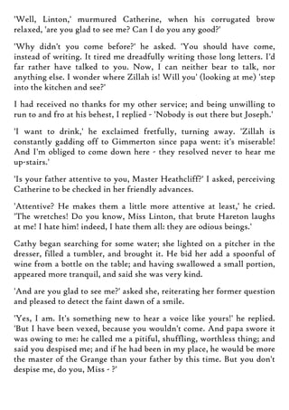 'Well, Linton,' murmured Catherine, when his corrugated brow
relaxed, 'are you glad to see me? Can I do you any good?'
'Why didn't you come before?' he asked. 'You should have come,
instead of writing. It tired me dreadfully writing those long letters. I'd
far rather have talked to you. Now, I can neither bear to talk, nor
anything else. I wonder where Zillah is! Will you' (looking at me) 'step
into the kitchen and see?'
I had received no thanks for my other service; and being unwilling to
run to and fro at his behest, I replied - 'Nobody is out there but Joseph.'
'I want to drink,' he exclaimed fretfully, turning away. 'Zillah is
constantly gadding off to Gimmerton since papa went: it's miserable!
And I'm obliged to come down here - they resolved never to hear me
up-stairs.'
'Is your father attentive to you, Master Heathcliff?' I asked, perceiving
Catherine to be checked in her friendly advances.
'Attentive? He makes them a little more attentive at least,' he cried.
'The wretches! Do you know, Miss Linton, that brute Hareton laughs
at me! I hate him! indeed, I hate them all: they are odious beings.'
Cathy began searching for some water; she lighted on a pitcher in the
dresser, filled a tumbler, and brought it. He bid her add a spoonful of
wine from a bottle on the table; and having swallowed a small portion,
appeared more tranquil, and said she was very kind.
'And are you glad to see me?' asked she, reiterating her former question
and pleased to detect the faint dawn of a smile.
'Yes, I am. It's something new to hear a voice like yours!' he replied.
'But I have been vexed, because you wouldn't come. And papa swore it
was owing to me: he called me a pitiful, shuffling, worthless thing; and
said you despised me; and if he had been in my place, he would be more
the master of the Grange than your father by this time. But you don't
despise me, do you, Miss - ?'
 
