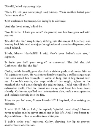 'She did,' cried my young lady.
'Well, I'll tell you something!' said Linton. 'Your mother hated your
father: now then.'
'Oh!' exclaimed Catherine, too enraged to continue.
'And she loved mine,' added he.
'You little liar! I hate you now!' she panted, and her face grew red with
passion.
'She did! she did!' sang Linton, sinking into the recess of his chair, and
leaning back his head to enjoy the agitation of the other disputant, who
stood behind.
'Hush, Master Heathcliff!' I said; 'that's your father's tale, too, I
suppose.'
'It isn't: you hold your tongue!' he answered. 'She did, she did,
Catherine! she did, she did!'
Cathy, beside herself, gave the chair a violent push, and caused him to
fall against one arm. He was immediately seized by a suffocating cough
that soon ended his triumph. It lasted so long that it frightened even
me. As to his cousin, she wept with all her might, aghast at the
mischief she had done: though she said nothing. I held him till the fit
exhausted itself. Then he thrust me away, and leant his head down
silently. Catherine quelled her lamentations also, took a seat opposite,
and looked solemnly into the fire.
'How do you feel now, Master Heathcliff?' I inquired, after waiting ten
minutes.
'I wish SHE felt as I do,' he replied: 'spiteful, cruel thing! Hareton
never touches me: he never struck me in his life. And I was better to-
day: and there - ' his voice died in a whimper.
'I didn't strike you!' muttered Cathy, chewing her lip to prevent
another burst of emotion.
 