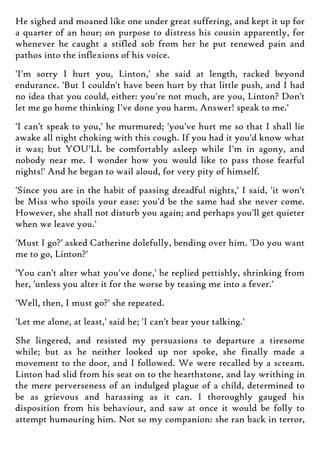 He sighed and moaned like one under great suffering, and kept it up for
a quarter of an hour; on purpose to distress his cousin apparently, for
whenever he caught a stifled sob from her he put renewed pain and
pathos into the inflexions of his voice.
'I'm sorry I hurt you, Linton,' she said at length, racked beyond
endurance. 'But I couldn't have been hurt by that little push, and I had
no idea that you could, either: you're not much, are you, Linton? Don't
let me go home thinking I've done you harm. Answer! speak to me.'
'I can't speak to you,' he murmured; 'you've hurt me so that I shall lie
awake all night choking with this cough. If you had it you'd know what
it was; but YOU'LL be comfortably asleep while I'm in agony, and
nobody near me. I wonder how you would like to pass those fearful
nights!' And he began to wail aloud, for very pity of himself.
'Since you are in the habit of passing dreadful nights,' I said, 'it won't
be Miss who spoils your ease: you'd be the same had she never come.
However, she shall not disturb you again; and perhaps you'll get quieter
when we leave you.'
'Must I go?' asked Catherine dolefully, bending over him. 'Do you want
me to go, Linton?'
'You can't alter what you've done,' he replied pettishly, shrinking from
her, 'unless you alter it for the worse by teasing me into a fever.'
'Well, then, I must go?' she repeated.
'Let me alone, at least,' said he; 'I can't bear your talking.'
She lingered, and resisted my persuasions to departure a tiresome
while; but as he neither looked up nor spoke, she finally made a
movement to the door, and I followed. We were recalled by a scream.
Linton had slid from his seat on to the hearthstone, and lay writhing in
the mere perverseness of an indulged plague of a child, determined to
be as grievous and harassing as it can. I thoroughly gauged his
disposition from his behaviour, and saw at once it would be folly to
attempt humouring him. Not so my companion: she ran back in terror,
 