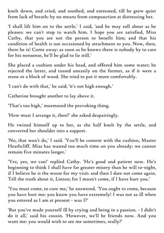 knelt down, and cried, and soothed, and entreated, till he grew quiet
from lack of breath: by no means from compunction at distressing her.
'I shall lift him on to the settle,' I said, 'and he may roll about as he
pleases: we can't stop to watch him. I hope you are satisfied, Miss
Cathy, that you are not the person to benefit him; and that his
condition of health is not occasioned by attachment to you. Now, then,
there he is! Come away: as soon as he knows there is nobody by to care
for his nonsense, he'll be glad to lie still.'
She placed a cushion under his head, and offered him some water; he
rejected the latter, and tossed uneasily on the former, as if it were a
stone or a block of wood. She tried to put it more comfortably.
'I can't do with that,' he said; 'it's not high enough.'
Catherine brought another to lay above it.
'That's too high,' murmured the provoking thing.
'How must I arrange it, then?' she asked despairingly.
He twined himself up to her, as she half knelt by the settle, and
converted her shoulder into a support.
'No, that won't do,' I said. 'You'll be content with the cushion, Master
Heathcliff. Miss has wasted too much time on you already: we cannot
remain five minutes longer.'
'Yes, yes, we can!' replied Cathy. 'He's good and patient now. He's
beginning to think I shall have far greater misery than he will to-night,
if I believe he is the worse for my visit: and then I dare not come again.
Tell the truth about it, Linton; for I musn't come, if I have hurt you.'
'You must come, to cure me,' he answered. 'You ought to come, because
you have hurt me: you know you have extremely! I was not as ill when
you entered as I am at present - was I?'
'But you've made yourself ill by crying and being in a passion. - I didn't
do it all,' said his cousin. 'However, we'll be friends now. And you
want me: you would wish to see me sometimes, really?'
 