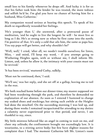 small loss to his family whenever he drops off. And lucky it is for us
that his father took him: the kinder he was treated, the more tedious
and selfish he'd be. I'm glad you have no chance of having him for a
husband, Miss Catherine.'
My companion waxed serious at hearing this speech. To speak of his
death so regardlessly wounded her feelings.
'He's younger than I,' she answered, after a protracted pause of
meditation, 'and he ought to live the longest: he will - he must live as
long as I do. He's as strong now as when he first came into the north;
I'm positive of that. It's only a cold that ails him, the same as papa has.
You say papa will get better, and why shouldn't he?'
'Well, well,' I cried, 'after all, we needn't trouble ourselves; for listen,
Miss, - and mind, I'll keep my word, - if you attempt going to
Wuthering Heights again, with or without me, I shall inform Mr.
Linton, and, unless he allow it, the intimacy with your cousin must not
be revived.'
'It has been revived,' muttered Cathy, sulkily.
'Must not be continued, then,' I said.
'We'll see,' was her reply, and she set off at a gallop, leaving me to toil
in the rear.
We both reached home before our dinner-time; my master supposed we
had been wandering through the park, and therefore he demanded no
explanation of our absence. As soon as I entered I hastened to change
my soaked shoes and stockings; but sitting such awhile at the Heights
had done the mischief. On the succeeding morning I was laid up, and
during three weeks I remained incapacitated for attending to my duties:
a calamity never experienced prior to that period, and never, I am
thankful to say, since.
My little mistress behaved like an angel in coming to wait on me, and
cheer my solitude; the confinement brought me exceedingly low. It is
wearisome, to a stirring active body: but few have slighter reasons for
complaint than I had. The moment Catherine left Mr. Linton's room
 