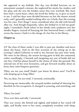 she appeared at my bedside. Her day was divided between us; no
amusement usurped a minute: she neglected her meals, her studies, and
her play; and she was the fondest nurse that ever watched. She must
have had a warm heart, when she loved her father so, to give so much
to me. I said her days were divided between us; but the master retired
early, and I generally needed nothing after six o'clock, thus the evening
was her own. Poor thing! I never considered what she did with herself
after tea. And though frequently, when she looked in to bid me good-
night, I remarked a fresh colour in her cheeks and a pinkness over her
slender fingers, instead of fancying the line borrowed from a cold ride
across the moors, I laid it to the charge of a hot fire in the library.
Chapter 24
AT the close of three weeks I was able to quit my chamber and move
about the house. And on the first occasion of my sitting up in the
evening I asked Catherine to read to me, because my eyes were weak.
We were in the library, the master having gone to bed: she consented,
rather unwillingly, I fancied; and imagining my sort of books did not
suit her, I bid her please herself in the choice of what she perused. She
selected one of her own favourites, and got forward steadily about an
hour; then came frequent questions.
'Ellen, are not you tired? Hadn't you better lie down now? You'll be
sick, keeping up so long, Ellen.'
'No, no, dear, I'm not tired,' I returned, continually.
Perceiving me immovable, she essayed another method of showing her
disrelish for her occupation. It changed to yawning, and stretching, and
-
'Ellen, I'm tired.'
'Give over then and talk,' I answered.
That was worse: she fretted and sighed, and looked at her watch till
eight, and finally went to her room, completely overdone with sleep;
 