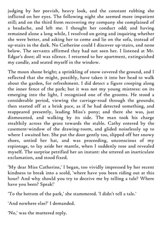 judging by her peevish, heavy look, and the constant rubbing she
inflicted on her eyes. The following night she seemed more impatient
still; and on the third from recovering my company she complained of
a headache, and left me. I thought her conduct odd; and having
remained alone a long while, I resolved on going and inquiring whether
she were better, and asking her to come and lie on the sofa, instead of
up-stairs in the dark. No Catherine could I discover up-stairs, and none
below. The servants affirmed they had not seen her. I listened at Mr.
Edgar's door; all was silence. I returned to her apartment, extinguished
my candle, and seated myself in the window.
The moon shone bright; a sprinkling of snow covered the ground, and I
reflected that she might, possibly, have taken it into her head to walk
about the garden, for refreshment. I did detect a figure creeping along
the inner fence of the park; but it was not my young mistress: on its
emerging into the light, I recognised one of the grooms. He stood a
considerable period, viewing the carriage-road through the grounds;
then started off at a brisk pace, as if he had detected something, and
reappeared presently, leading Miss's pony; and there she was, just
dismounted, and walking by its side. The man took his charge
stealthily across the grass towards the stable. Cathy entered by the
casement-window of the drawing-room, and glided noiselessly up to
where I awaited her. She put the door gently too, slipped off her snowy
shoes, untied her hat, and was proceeding, unconscious of my
espionage, to lay aside her mantle, when I suddenly rose and revealed
myself. The surprise petrified her an instant: she uttered an inarticulate
exclamation, and stood fixed.
'My dear Miss Catherine,' I began, too vividly impressed by her recent
kindness to break into a scold, 'where have you been riding out at this
hour? And why should you try to deceive me by telling a tale? Where
have you been? Speak!'
'To the bottom of the park,' she stammered. 'I didn't tell a tale.'
'And nowhere else?' I demanded.
'No,' was the muttered reply.
 