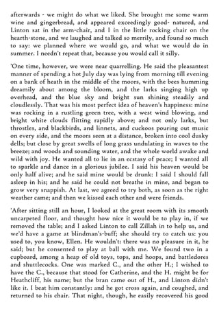 afterwards - we might do what we liked. She brought me some warm
wine and gingerbread, and appeared exceedingly good- natured, and
Linton sat in the arm-chair, and I in the little rocking chair on the
hearth-stone, and we laughed and talked so merrily, and found so much
to say: we planned where we would go, and what we would do in
summer. I needn't repeat that, because you would call it silly.
'One time, however, we were near quarrelling. He said the pleasantest
manner of spending a hot July day was lying from morning till evening
on a bank of heath in the middle of the moors, with the bees humming
dreamily about among the bloom, and the larks singing high up
overhead, and the blue sky and bright sun shining steadily and
cloudlessly. That was his most perfect idea of heaven's happiness: mine
was rocking in a rustling green tree, with a west wind blowing, and
bright white clouds flitting rapidly above; and not only larks, but
throstles, and blackbirds, and linnets, and cuckoos pouring out music
on every side, and the moors seen at a distance, broken into cool dusky
dells; but close by great swells of long grass undulating in waves to the
breeze; and woods and sounding water, and the whole world awake and
wild with joy. He wanted all to lie in an ecstasy of peace; I wanted all
to sparkle and dance in a glorious jubilee. I said his heaven would be
only half alive; and he said mine would be drunk: I said I should fall
asleep in his; and he said he could not breathe in mine, and began to
grow very snappish. At last, we agreed to try both, as soon as the right
weather came; and then we kissed each other and were friends.
'After sitting still an hour, I looked at the great room with its smooth
uncarpeted floor, and thought how nice it would be to play in, if we
removed the table; and I asked Linton to call Zillah in to help us, and
we'd have a game at blindman's-buff; she should try to catch us: you
used to, you know, Ellen. He wouldn't: there was no pleasure in it, he
said; but he consented to play at ball with me. We found two in a
cupboard, among a heap of old toys, tops, and hoops, and battledores
and shuttlecocks. One was marked C., and the other H.; I wished to
have the C., because that stood for Catherine, and the H. might be for
Heathcliff, his name; but the bran came out of H., and Linton didn't
like it. I beat him constantly: and he got cross again, and coughed, and
returned to his chair. That night, though, he easily recovered his good
 