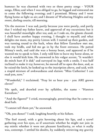 humour: he was charmed with two or three pretty songs - YOUR
songs, Ellen; and when I was obliged to go, he begged and entreated me
to come the following evening; and I promised. Minny and I went
flying home as light as air; and I dreamt of Wuthering Heights and my
sweet, darling cousin, till morning.
'On the morrow I was sad; partly because you were poorly, and partly
that I wished my father knew, and approved of my excursions: but it
was beautiful moonlight after tea; and, as I rode on, the gloom cleared.
I shall have another happy evening, I thought to myself; and what
delights me more, my pretty Linton will. I trotted up their garden, and
was turning round to the back, when that fellow Earnshaw met me,
took my bridle, and bid me go in by the front entrance. He patted
Minny's neck, and said she was a bonny beast, and appeared as if he
wanted me to speak to him. I only told him to leave my horse alone, or
else it would kick him. He answered in his vulgar accent, "It wouldn't
do mitch hurt if it did;" and surveyed its legs with a smile. I was half
inclined to make it try; however, he moved off to open the door, and, as
he raised the latch, he looked up to the inscription above, and said, with
a stupid mixture of awkwardness and elation: "Miss Catherine! I can
read yon, now."
'"Wonderful," I exclaimed. "Pray let us hear you - you ARE grown
clever!"
'He spelt, and drawled over by syllables, the name - "Hareton
Earnshaw."
'"And the figures?" I cried, encouragingly, perceiving that he came to a
dead halt.
'"I cannot tell them yet," he answered.
'"Oh, you dunce!" I said, laughing heartily at his failure.
'The fool stared, with a grin hovering about his lips, and a scowl
gathering over his eyes, as if uncertain whether he might not join in
my mirth: whether it were not pleasant familiarity, or what it really
was, contempt. I settled his doubts, by suddenly retrieving my gravity
 