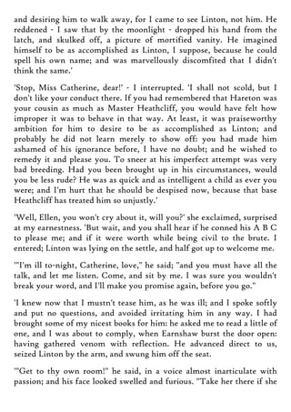 and desiring him to walk away, for I came to see Linton, not him. He
reddened - I saw that by the moonlight - dropped his hand from the
latch, and skulked off, a picture of mortified vanity. He imagined
himself to be as accomplished as Linton, I suppose, because he could
spell his own name; and was marvellously discomfited that I didn't
think the same.'
'Stop, Miss Catherine, dear!' - I interrupted. 'I shall not scold, but I
don't like your conduct there. If you had remembered that Hareton was
your cousin as much as Master Heathcliff, you would have felt how
improper it was to behave in that way. At least, it was praiseworthy
ambition for him to desire to be as accomplished as Linton; and
probably he did not learn merely to show off: you had made him
ashamed of his ignorance before, I have no doubt; and he wished to
remedy it and please you. To sneer at his imperfect attempt was very
bad breeding. Had you been brought up in his circumstances, would
you be less rude? He was as quick and as intelligent a child as ever you
were; and I'm hurt that he should be despised now, because that base
Heathcliff has treated him so unjustly.'
'Well, Ellen, you won't cry about it, will you?' she exclaimed, surprised
at my earnestness. 'But wait, and you shall hear if he conned his A B C
to please me; and if it were worth while being civil to the brute. I
entered; Linton was lying on the settle, and half got up to welcome me.
'"I'm ill to-night, Catherine, love," he said; "and you must have all the
talk, and let me listen. Come, and sit by me. I was sure you wouldn't
break your word, and I'll make you promise again, before you go."
'I knew now that I mustn't tease him, as he was ill; and I spoke softly
and put no questions, and avoided irritating him in any way. I had
brought some of my nicest books for him: he asked me to read a little of
one, and I was about to comply, when Earnshaw burst the door open:
having gathered venom with reflection. He advanced direct to us,
seized Linton by the arm, and swung him off the seat.
'"Get to thy own room!" he said, in a voice almost inarticulate with
passion; and his face looked swelled and furious. "Take her there if she
 