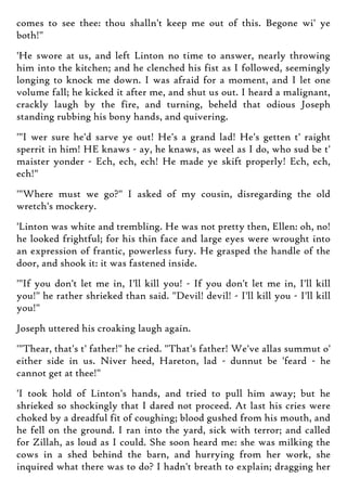 comes to see thee: thou shalln't keep me out of this. Begone wi' ye
both!"
'He swore at us, and left Linton no time to answer, nearly throwing
him into the kitchen; and he clenched his fist as I followed, seemingly
longing to knock me down. I was afraid for a moment, and I let one
volume fall; he kicked it after me, and shut us out. I heard a malignant,
crackly laugh by the fire, and turning, beheld that odious Joseph
standing rubbing his bony hands, and quivering.
'"I wer sure he'd sarve ye out! He's a grand lad! He's getten t' raight
sperrit in him! HE knaws - ay, he knaws, as weel as I do, who sud be t'
maister yonder - Ech, ech, ech! He made ye skift properly! Ech, ech,
ech!"
'"Where must we go?" I asked of my cousin, disregarding the old
wretch's mockery.
'Linton was white and trembling. He was not pretty then, Ellen: oh, no!
he looked frightful; for his thin face and large eyes were wrought into
an expression of frantic, powerless fury. He grasped the handle of the
door, and shook it: it was fastened inside.
'"If you don't let me in, I'll kill you! - If you don't let me in, I'll kill
you!" he rather shrieked than said. "Devil! devil! - I'll kill you - I'll kill
you!"
Joseph uttered his croaking laugh again.
'"Thear, that's t' father!" he cried. "That's father! We've allas summut o'
either side in us. Niver heed, Hareton, lad - dunnut be 'feard - he
cannot get at thee!"
'I took hold of Linton's hands, and tried to pull him away; but he
shrieked so shockingly that I dared not proceed. At last his cries were
choked by a dreadful fit of coughing; blood gushed from his mouth, and
he fell on the ground. I ran into the yard, sick with terror; and called
for Zillah, as loud as I could. She soon heard me: she was milking the
cows in a shed behind the barn, and hurrying from her work, she
inquired what there was to do? I hadn't breath to explain; dragging her
 