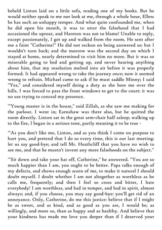 beheld Linton laid on a little sofa, reading one of my books. But he
would neither speak to me nor look at me, through a whole hour, Ellen:
he has such an unhappy temper. And what quite confounded me, when
he did open his mouth, it was to utter the falsehood that I had
occasioned the uproar, and Hareton was not to blame! Unable to reply,
except passionately, I got up and walked from the room. He sent after
me a faint "Catherine!" He did not reckon on being answered so: but I
wouldn't turn back; and the morrow was the second day on which I
stayed at home, nearly determined to visit him no more. But it was so
miserable going to bed and getting up, and never hearing anything
about him, that my resolution melted into air before it was properly
formed. It had appeared wrong to take the journey once; now it seemed
wrong to refrain. Michael came to ask if he must saddle Minny; I said
"Yes," and considered myself doing a duty as she bore me over the
hills. I was forced to pass the front windows to get to the court: it was
no use trying to conceal my presence.
'"Young master is in the house," said Zillah, as she saw me making for
the parlour. I went in; Earnshaw was there also, but he quitted the
room directly. Linton sat in the great arm-chair half asleep; walking up
to the fire, I began in a serious tone, partly meaning it to be true -
'"As you don't like me, Linton, and as you think I come on purpose to
hurt you, and pretend that I do so every time, this is our last meeting:
let us say good-bye; and tell Mr. Heathcliff that you have no wish to
see me, and that he mustn't invent any more falsehoods on the subject."
'"Sit down and take your hat off, Catherine," he answered. "You are so
much happier than I am, you ought to be better. Papa talks enough of
my defects, and shows enough scorn of me, to make it natural I should
doubt myself. I doubt whether I am not altogether as worthless as he
calls me, frequently; and then I feel so cross and bitter, I hate
everybody! I am worthless, and bad in temper, and bad in spirit, almost
always; and, if you choose, you may say good-bye: you'll get rid of an
annoyance. Only, Catherine, do me this justice: believe that if I might
be as sweet, and as kind, and as good as you are, I would be; as
willingly, and more so, than as happy and as healthy. And believe that
your kindness has made me love you deeper than if I deserved your
 