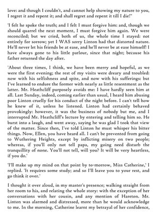 love: and though I couldn't, and cannot help showing my nature to you,
I regret it and repent it; and shall regret and repent it till I die!"
'I felt he spoke the truth; and I felt I must forgive him: and, though we
should quarrel the next moment, I must forgive him again. We were
reconciled; but we cried, both of us, the whole time I stayed: not
entirely for sorrow; yet I WAS sorry Linton had that distorted nature.
He'll never let his friends be at ease, and he'll never be at ease himself! I
have always gone to his little parlour, since that night; because his
father returned the day after.
'About three times, I think, we have been merry and hopeful, as we
were the first evening; the rest of my visits were dreary and troubled:
now with his selfishness and spite, and now with his sufferings: but
I've learned to endure the former with nearly as little resentment as the
latter. Mr. Heathcliff purposely avoids me: I have hardly seen him at
all. Last Sunday, indeed, coming earlier than usual, I heard him abusing
poor Linton cruelly for his conduct of the night before. I can't tell how
he knew of it, unless he listened. Linton had certainly behaved
provokingly: however, it was the business of nobody but me, and I
interrupted Mr. Heathcliff's lecture by entering and telling him so. He
burst into a laugh, and went away, saying he was glad I took that view
of the matter. Since then, I've told Linton he must whisper his bitter
things. Now, Ellen, you have heard all. I can't be prevented from going
to Wuthering Heights, except by inflicting misery on two people;
whereas, if you'll only not tell papa, my going need disturb the
tranquillity of none. You'll not tell, will you? It will be very heartless,
if you do.'
'I'll make up my mind on that point by to-morrow, Miss Catherine,' I
replied. 'It requires some study; and so I'll leave you to your rest, and
go think it over.'
I thought it over aloud, in my master's presence; walking straight from
her room to his, and relating the whole story: with the exception of her
conversations with her cousin, and any mention of Hareton. Mr.
Linton was alarmed and distressed, more than he would acknowledge
to me. In the morning, Catherine learnt my betrayal of her confidence,
 