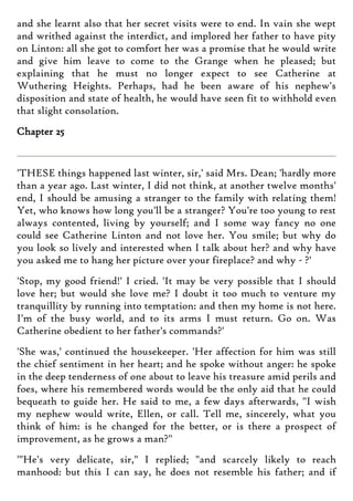 and she learnt also that her secret visits were to end. In vain she wept
and writhed against the interdict, and implored her father to have pity
on Linton: all she got to comfort her was a promise that he would write
and give him leave to come to the Grange when he pleased; but
explaining that he must no longer expect to see Catherine at
Wuthering Heights. Perhaps, had he been aware of his nephew's
disposition and state of health, he would have seen fit to withhold even
that slight consolation.
Chapter 25
'THESE things happened last winter, sir,' said Mrs. Dean; 'hardly more
than a year ago. Last winter, I did not think, at another twelve months'
end, I should be amusing a stranger to the family with relating them!
Yet, who knows how long you'll be a stranger? You're too young to rest
always contented, living by yourself; and I some way fancy no one
could see Catherine Linton and not love her. You smile; but why do
you look so lively and interested when I talk about her? and why have
you asked me to hang her picture over your fireplace? and why - ?'
'Stop, my good friend!' I cried. 'It may be very possible that I should
love her; but would she love me? I doubt it too much to venture my
tranquillity by running into temptation: and then my home is not here.
I'm of the busy world, and to its arms I must return. Go on. Was
Catherine obedient to her father's commands?'
'She was,' continued the housekeeper. 'Her affection for him was still
the chief sentiment in her heart; and he spoke without anger: he spoke
in the deep tenderness of one about to leave his treasure amid perils and
foes, where his remembered words would be the only aid that he could
bequeath to guide her. He said to me, a few days afterwards, "I wish
my nephew would write, Ellen, or call. Tell me, sincerely, what you
think of him: is he changed for the better, or is there a prospect of
improvement, as he grows a man?"
'"He's very delicate, sir," I replied; "and scarcely likely to reach
manhood: but this I can say, he does not resemble his father; and if
 