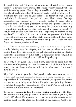 'Begone!' I shouted. 'I'll never let you in, not if you beg for twenty
years.' 'It is twenty years,' mourned the voice: 'twenty years. I've been a
waif for twenty years!' Thereat began a feeble scratching outside, and
the pile of books moved as if thrust forward. I tried to jump up; but
could not stir a limb; and so yelled aloud, in a frenzy of fright. To my
confusion, I discovered the yell was not ideal: hasty footsteps
approached my chamber door; somebody pushed it open, with a
vigorous hand, and a light glimmered through the squares at the top of
the bed. I sat shuddering yet, and wiping the perspiration from my
forehead: the intruder appeared to hesitate, and muttered to himself. At
last, he said, in a half-whisper, plainly not expecting an answer, 'Is any
one here?' I considered it best to confess my presence; for I knew
Heathcliff's accents, and feared he might search further, if I kept quiet.
With this intention, I turned and opened the panels. I shall not soon
forget the effect my action produced.
Heathcliff stood near the entrance, in his shirt and trousers; with a
candle dripping over his fingers, and his face as white as the wall
behind him. The first creak of the oak startled him like an electric
shock: the light leaped from his hold to a distance of some feet, and his
agitation was so extreme, that he could hardly pick it up.
'It is only your guest, sir,' I called out, desirous to spare him the
humiliation of exposing his cowardice further. 'I had the misfortune to
scream in my sleep, owing to a frightful nightmare. I'm sorry I
disturbed you.'
'Oh, God confound you, Mr. Lockwood! I wish you were at the - '
commenced my host, setting the candle on a chair, because he found it
impossible to hold it steady. 'And who showed you up into this room?'
he continued, crushing his nails into his palms, and grinding his teeth
to subdue the maxillary convulsions. 'Who was it? I've a good mind to
turn them out of the house this moment?'
'It was your servant Zillah,' I replied, flinging myself on to the floor,
and rapidly resuming my garments. 'I should not care if you did, Mr.
Heathcliff; she richly deserves it. I suppose that she wanted to get
another proof that the place was haunted, at my expense. Well, it is -
 