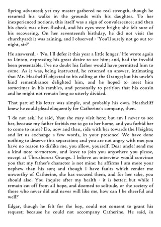 Spring advanced; yet my master gathered no real strength, though he
resumed his walks in the grounds with his daughter. To her
inexperienced notions, this itself was a sign of convalescence; and then
his cheek was often flushed, and his eyes were bright; she felt sure of
his recovering. On her seventeenth birthday, he did not visit the
churchyard: it was raining, and I observed - 'You'll surely not go out to-
night, sir?'
He answered, - 'No, I'll defer it this year a little longer.' He wrote again
to Linton, expressing his great desire to see him; and, had the invalid
been presentable, I've no doubt his father would have permitted him to
come. As it was, being instructed, he returned an answer, intimating
that Mr. Heathcliff objected to his calling at the Grange; but his uncle's
kind remembrance delighted him, and he hoped to meet him
sometimes in his rambles, and personally to petition that his cousin
and he might not remain long so utterly divided.
That part of his letter was simple, and probably his own. Heathcliff
knew he could plead eloquently for Catherine's company, then.
'I do not ask,' he said, 'that she may visit here; but am I never to see
her, because my father forbids me to go to her home, and you forbid her
to come to mine? Do, now and then, ride with her towards the Heights;
and let us exchange a few words, in your presence! We have done
nothing to deserve this separation; and you are not angry with me: you
have no reason to dislike me, you allow, yourself. Dear uncle! send me
a kind note to-morrow, and leave to join you anywhere you please,
except at Thrushcross Grange. I believe an interview would convince
you that my father's character is not mine: he affirms I am more your
nephew than his son; and though I have faults which render me
unworthy of Catherine, she has excused them, and for her sake, you
should also. You inquire after my health - it is better; but while I
remain cut off from all hope, and doomed to solitude, or the society of
those who never did and never will like me, how can I be cheerful and
well?'
Edgar, though he felt for the boy, could not consent to grant his
request; because he could not accompany Catherine. He said, in
 