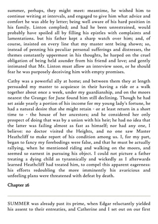 summer, perhaps, they might meet: meantime, he wished him to
continue writing at intervals, and engaged to give him what advice and
comfort he was able by letter; being well aware of his hard position in
his family. Linton complied; and had he been unrestrained, would
probably have spoiled all by filling his epistles with complaints and
lamentations. but his father kept a sharp watch over him; and, of
course, insisted on every line that my master sent being shown; so,
instead of penning his peculiar personal sufferings and distresses, the
themes constantly uppermost in his thoughts, he harped on the cruel
obligation of being held asunder from his friend and love; and gently
intimated that Mr. Linton must allow an interview soon, or he should
fear he was purposely deceiving him with empty promises.
Cathy was a powerful ally at home; and between them they at length
persuaded my master to acquiesce in their having a ride or a walk
together about once a week, under my guardianship, and on the moors
nearest the Grange: for June found him still declining. Though he had
set aside yearly a portion of his income for my young lady's fortune, he
had a natural desire that she might retain - or at least return in a short
time to - the house of her ancestors; and he considered her only
prospect of doing that was by a union with his heir; he had no idea that
the latter was failing almost as fast as himself; nor had any one, I
believe: no doctor visited the Heights, and no one saw Master
Heathcliff to make report of his condition among us. I, for my part,
began to fancy my forebodings were false, and that he must be actually
rallying, when he mentioned riding and walking on the moors, and
seemed so earnest in pursuing his object. I could not picture a father
treating a dying child as tyrannically and wickedly as I afterwards
learned Heathcliff had treated him, to compel this apparent eagerness:
his efforts redoubling the more imminently his avaricious and
unfeeling plans were threatened with defeat by death.
Chapter 26
SUMMER was already past its prime, when Edgar reluctantly yielded
his assent to their entreaties, and Catherine and I set out on our first
 