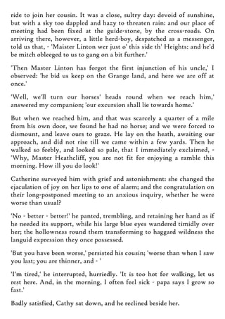 ride to join her cousin. It was a close, sultry day: devoid of sunshine,
but with a sky too dappled and hazy to threaten rain: and our place of
meeting had been fixed at the guide-stone, by the cross-roads. On
arriving there, however, a little herd-boy, despatched as a messenger,
told us that, - 'Maister Linton wer just o' this side th' Heights: and he'd
be mitch obleeged to us to gang on a bit further.'
'Then Master Linton has forgot the first injunction of his uncle,' I
observed: 'he bid us keep on the Grange land, and here we are off at
once.'
'Well, we'll turn our horses' heads round when we reach him,'
answered my companion; 'our excursion shall lie towards home.'
But when we reached him, and that was scarcely a quarter of a mile
from his own door, we found he had no horse; and we were forced to
dismount, and leave ours to graze. He lay on the heath, awaiting our
approach, and did not rise till we came within a few yards. Then he
walked so feebly, and looked so pale, that I immediately exclaimed, -
'Why, Master Heathcliff, you are not fit for enjoying a ramble this
morning. How ill you do look!'
Catherine surveyed him with grief and astonishment: she changed the
ejaculation of joy on her lips to one of alarm; and the congratulation on
their long-postponed meeting to an anxious inquiry, whether he were
worse than usual?
'No - better - better!' he panted, trembling, and retaining her hand as if
he needed its support, while his large blue eyes wandered timidly over
her; the hollowness round them transforming to haggard wildness the
languid expression they once possessed.
'But you have been worse,' persisted his cousin; 'worse than when I saw
you last; you are thinner, and - '
'I'm tired,' he interrupted, hurriedly. 'It is too hot for walking, let us
rest here. And, in the morning, I often feel sick - papa says I grow so
fast.'
Badly satisfied, Cathy sat down, and he reclined beside her.
 