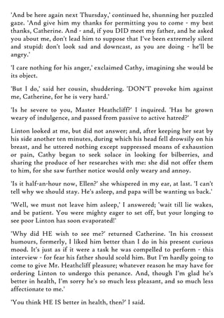'And be here again next Thursday,' continued he, shunning her puzzled
gaze. 'And give him my thanks for permitting you to come - my best
thanks, Catherine. And - and, if you DID meet my father, and he asked
you about me, don't lead him to suppose that I've been extremely silent
and stupid: don't look sad and downcast, as you are doing - he'll be
angry.'
'I care nothing for his anger,' exclaimed Cathy, imagining she would be
its object.
'But I do,' said her cousin, shuddering. 'DON'T provoke him against
me, Catherine, for he is very hard.'
'Is he severe to you, Master Heathcliff?' I inquired. 'Has he grown
weary of indulgence, and passed from passive to active hatred?'
Linton looked at me, but did not answer; and, after keeping her seat by
his side another ten minutes, during which his head fell drowsily on his
breast, and he uttered nothing except suppressed moans of exhaustion
or pain, Cathy began to seek solace in looking for bilberries, and
sharing the produce of her researches with me: she did not offer them
to him, for she saw further notice would only weary and annoy.
'Is it half-an-hour now, Ellen?' she whispered in my ear, at last. 'I can't
tell why we should stay. He's asleep, and papa will be wanting us back.'
'Well, we must not leave him asleep,' I answered; 'wait till lie wakes,
and be patient. You were mighty eager to set off, but your longing to
see poor Linton has soon evaporated!'
'Why did HE wish to see me?' returned Catherine. 'In his crossest
humours, formerly, I liked him better than I do in his present curious
mood. It's just as if it were a task he was compelled to perform - this
interview - for fear his father should scold him. But I'm hardly going to
come to give Mr. Heathcliff pleasure; whatever reason he may have for
ordering Linton to undergo this penance. And, though I'm glad he's
better in health, I'm sorry he's so much less pleasant, and so much less
affectionate to me.'
'You think HE IS better in health, then?' I said.
 