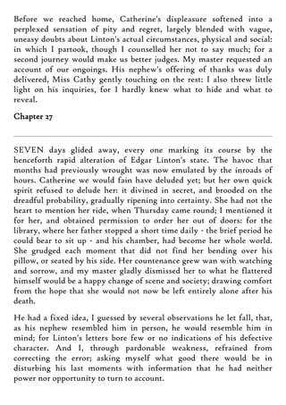 Before we reached home, Catherine's displeasure softened into a
perplexed sensation of pity and regret, largely blended with vague,
uneasy doubts about Linton's actual circumstances, physical and social:
in which I partook, though I counselled her not to say much; for a
second journey would make us better judges. My master requested an
account of our ongoings. His nephew's offering of thanks was duly
delivered, Miss Cathy gently touching on the rest: I also threw little
light on his inquiries, for I hardly knew what to hide and what to
reveal.
Chapter 27
SEVEN days glided away, every one marking its course by the
henceforth rapid alteration of Edgar Linton's state. The havoc that
months had previously wrought was now emulated by the inroads of
hours. Catherine we would fain have deluded yet; but her own quick
spirit refused to delude her: it divined in secret, and brooded on the
dreadful probability, gradually ripening into certainty. She had not the
heart to mention her ride, when Thursday came round; I mentioned it
for her, and obtained permission to order her out of doors: for the
library, where her father stopped a short time daily - the brief period he
could bear to sit up - and his chamber, had become her whole world.
She grudged each moment that did not find her bending over his
pillow, or seated by his side. Her countenance grew wan with watching
and sorrow, and my master gladly dismissed her to what he flattered
himself would be a happy change of scene and society; drawing comfort
from the hope that she would not now be left entirely alone after his
death.
He had a fixed idea, I guessed by several observations he let fall, that,
as his nephew resembled him in person, he would resemble him in
mind; for Linton's letters bore few or no indications of his defective
character. And I, through pardonable weakness, refrained from
correcting the error; asking myself what good there would be in
disturbing his last moments with information that he had neither
power nor opportunity to turn to account.
 
