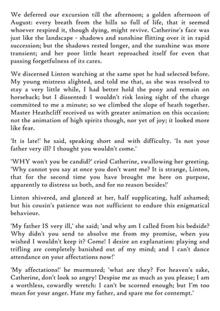 We deferred our excursion till the afternoon; a golden afternoon of
August: every breath from the hills so full of life, that it seemed
whoever respired it, though dying, might revive. Catherine's face was
just like the landscape - shadows and sunshine flitting over it in rapid
succession; but the shadows rested longer, and the sunshine was more
transient; and her poor little heart reproached itself for even that
passing forgetfulness of its cares.
We discerned Linton watching at the same spot he had selected before.
My young mistress alighted, and told me that, as she was resolved to
stay a very little while, I had better hold the pony and remain on
horseback; but I dissented: I wouldn't risk losing sight of the charge
committed to me a minute; so we climbed the slope of heath together.
Master Heathcliff received us with greater animation on this occasion:
not the animation of high spirits though, nor yet of joy; it looked more
like fear.
'It is late!' he said, speaking short and with difficulty. 'Is not your
father very ill? I thought you wouldn't come.'
'WHY won't you be candid?' cried Catherine, swallowing her greeting.
'Why cannot you say at once you don't want me? It is strange, Linton,
that for the second time you have brought me here on purpose,
apparently to distress us both, and for no reason besides!'
Linton shivered, and glanced at her, half supplicating, half ashamed;
but his cousin's patience was not sufficient to endure this enigmatical
behaviour.
'My father IS very ill,' she said; 'and why am I called from his bedside?
Why didn't you send to absolve me from my promise, when you
wished I wouldn't keep it? Come! I desire an explanation: playing and
trifling are completely banished out of my mind; and I can't dance
attendance on your affectations now!'
'My affectations!' he murmured; 'what are they? For heaven's sake,
Catherine, don't look so angry! Despise me as much as you please; I am
a worthless, cowardly wretch: I can't be scorned enough; but I'm too
mean for your anger. Hate my father, and spare me for contempt.'
 