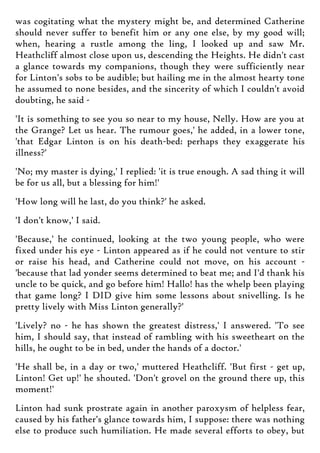 was cogitating what the mystery might be, and determined Catherine
should never suffer to benefit him or any one else, by my good will;
when, hearing a rustle among the ling, I looked up and saw Mr.
Heathcliff almost close upon us, descending the Heights. He didn't cast
a glance towards my companions, though they were sufficiently near
for Linton's sobs to be audible; but hailing me in the almost hearty tone
he assumed to none besides, and the sincerity of which I couldn't avoid
doubting, he said -
'It is something to see you so near to my house, Nelly. How are you at
the Grange? Let us hear. The rumour goes,' he added, in a lower tone,
'that Edgar Linton is on his death-bed: perhaps they exaggerate his
illness?'
'No; my master is dying,' I replied: 'it is true enough. A sad thing it will
be for us all, but a blessing for him!'
'How long will he last, do you think?' he asked.
'I don't know,' I said.
'Because,' he continued, looking at the two young people, who were
fixed under his eye - Linton appeared as if he could not venture to stir
or raise his head, and Catherine could not move, on his account -
'because that lad yonder seems determined to beat me; and I'd thank his
uncle to be quick, and go before him! Hallo! has the whelp been playing
that game long? I DID give him some lessons about snivelling. Is he
pretty lively with Miss Linton generally?'
'Lively? no - he has shown the greatest distress,' I answered. 'To see
him, I should say, that instead of rambling with his sweetheart on the
hills, he ought to be in bed, under the hands of a doctor.'
'He shall be, in a day or two,' muttered Heathcliff. 'But first - get up,
Linton! Get up!' he shouted. 'Don't grovel on the ground there up, this
moment!'
Linton had sunk prostrate again in another paroxysm of helpless fear,
caused by his father's glance towards him, I suppose: there was nothing
else to produce such humiliation. He made several efforts to obey, but
 